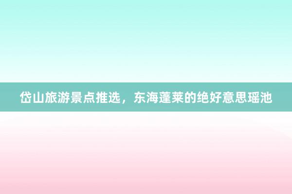 岱山旅游景点推选,东海蓬莱的绝好意思瑶池